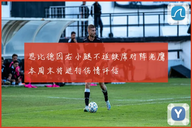 恩比德因右小腿不适缺席对阵老鹰本周末将进行伤情评估