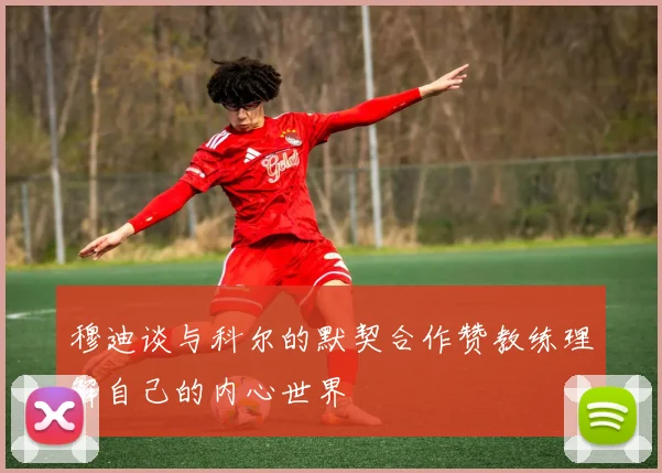 穆迪谈与科尔的默契合作赞教练理解自己的内心世界