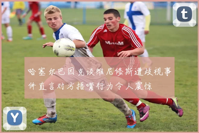 哈塞尔巴因克谈维尼修斯遭歧视事件直言对方捂嘴行为令人震惊