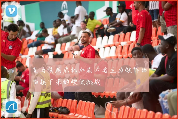 皇马伤病危机加剧六名主力缺阵面临接下来的硬仗挑战