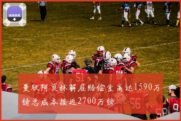 曼联阿莫林解雇赔偿金高达1590万镑总成本接近2700万镑