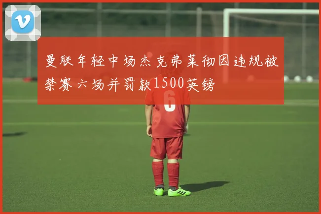 曼联年轻中场杰克弗莱彻因违规被禁赛六场并罚款1500英镑
