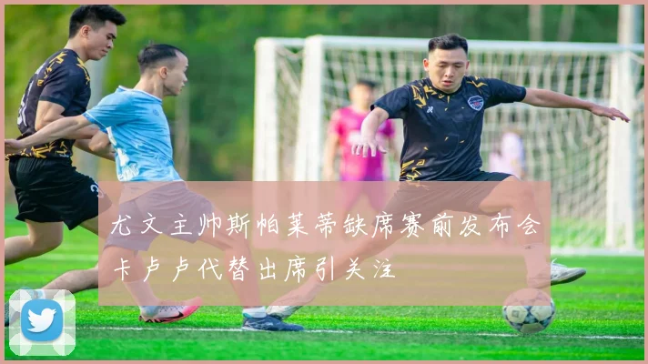 尤文主帅斯帕莱蒂缺席赛前发布会卡卢卢代替出席引关注