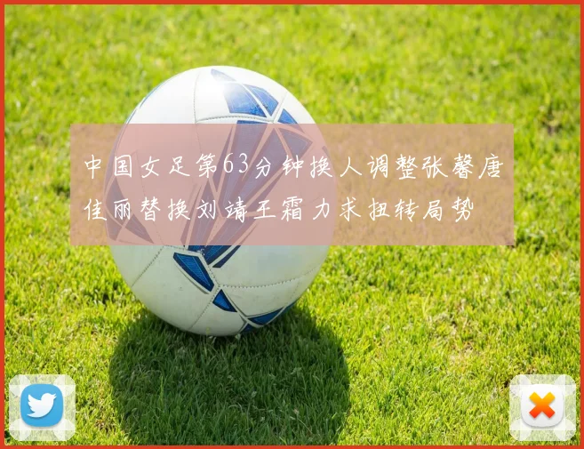 中国女足第63分钟换人调整张馨唐佳丽替换刘靖王霜力求扭转局势