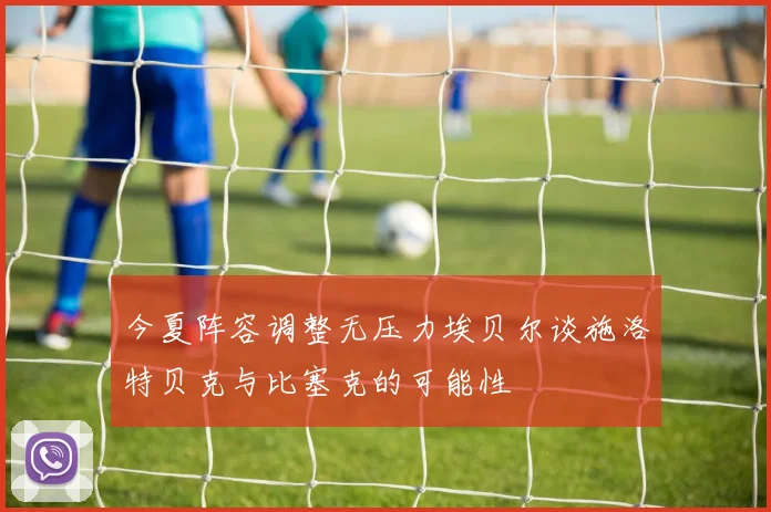 今夏阵容调整无压力埃贝尔谈施洛特贝克与比塞克的可能性