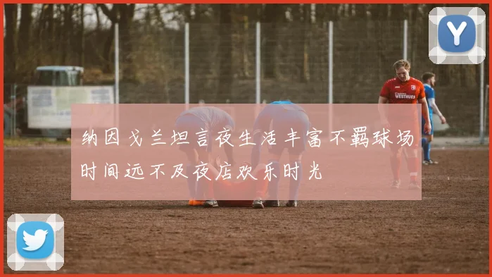 纳因戈兰坦言夜生活丰富不羁球场时间远不及夜店欢乐时光