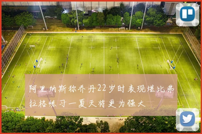 阿里纳斯称乔丹22岁时表现堪比弗拉格练习一夏天将更为强大