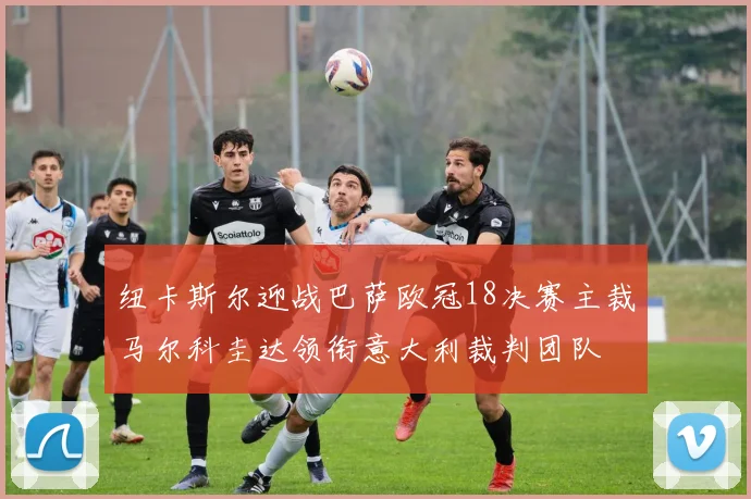 纽卡斯尔迎战巴萨欧冠18决赛主裁马尔科圭达领衔意大利裁判团队