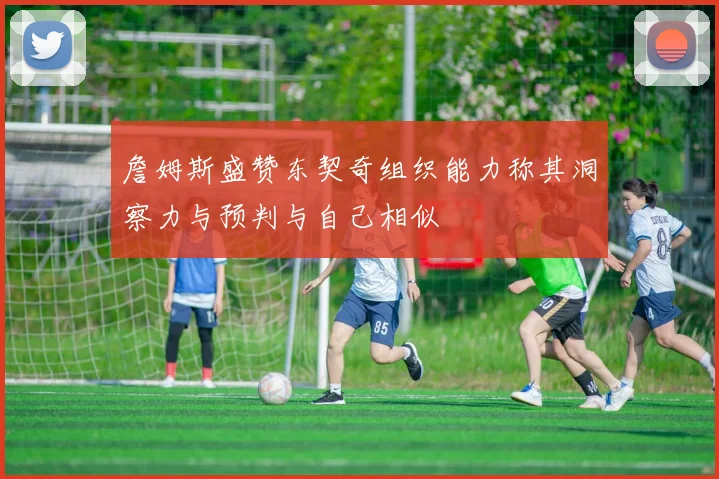 詹姆斯盛赞东契奇组织能力称其洞察力与预判与自己相似