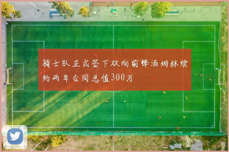 骑士队正式签下双向前锋汤姆林续约两年合同总值300万