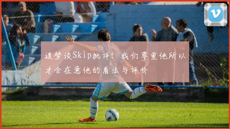 追梦谈Skip批评：我们尊重他所以才会在意他的看法与评价