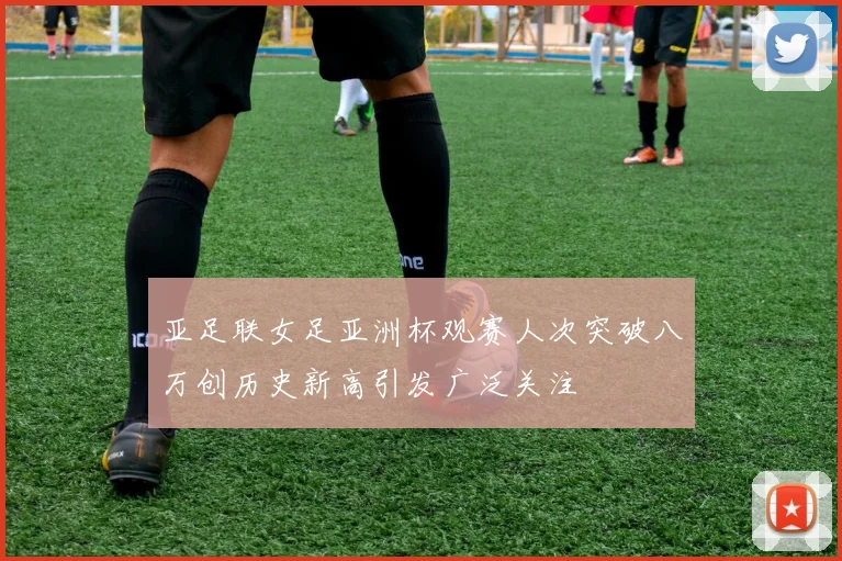 亚足联女足亚洲杯观赛人次突破八万创历史新高引发广泛关注