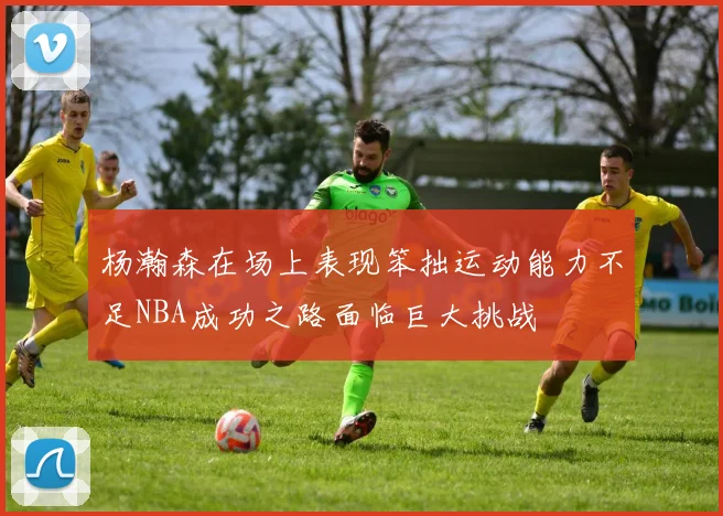 杨瀚森在场上表现笨拙运动能力不足NBA成功之路面临巨大挑战