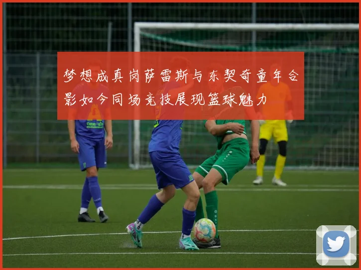 梦想成真岗萨雷斯与东契奇童年合影如今同场竞技展现篮球魅力