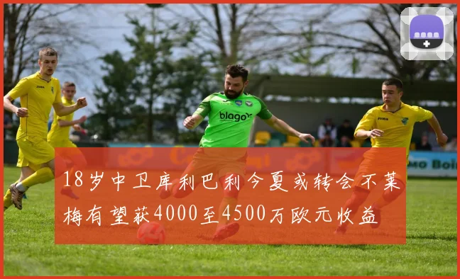 18岁中卫库利巴利今夏或转会不莱梅有望获4000至4500万欧元收益