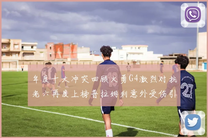 年度十大冲突回顾火勇G4激烈对抗老六再度上榜普拉姆利意外受伤引关注