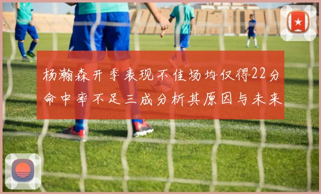 杨瀚森开季表现不佳场均仅得22分命中率不足三成分析其原因与未来发展潜力