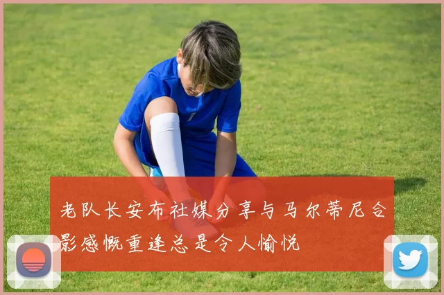 老队长安布社媒分享与马尔蒂尼合影感慨重逢总是令人愉悦