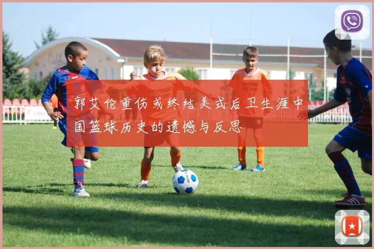 郭艾伦重伤或终结美式后卫生涯中国篮球历史的遗憾与反思