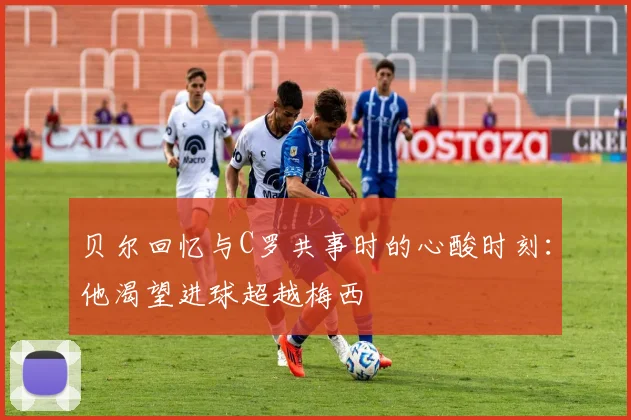 贝尔回忆与C罗共事时的心酸时刻：他渴望进球超越梅西