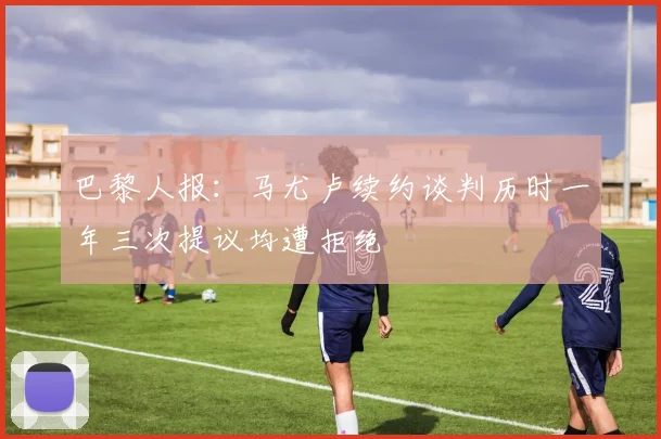 巴黎人报：马尤卢续约谈判历时一年三次提议均遭拒绝