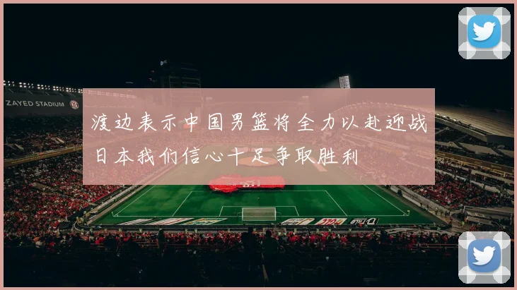 渡边表示中国男篮将全力以赴迎战日本我们信心十足争取胜利