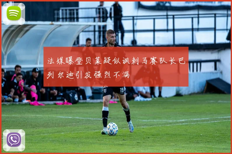 法媒曝登贝莱疑似讽刺马赛队长巴列尔迪引发强烈不满