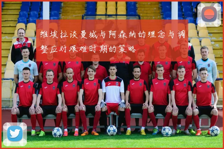 维埃拉谈曼城与阿森纳的理念与调整应对艰难时期的策略