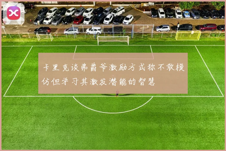 卡里克谈弗爵爷激励方式称不敢模仿但学习其激发潜能的智慧