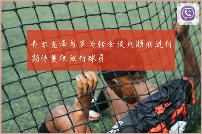 齐尔克泽与罗马转会谈判顺利进行期待曼联放行球员